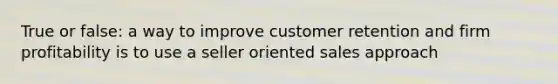 True or false: a way to improve customer retention and firm profitability is to use a seller oriented sales approach