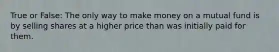 True or False: The only way to make money on a mutual fund is by selling shares at a higher price than was initially paid for them.