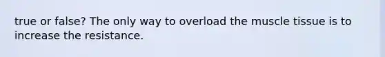 true or false? The only way to overload the muscle tissue is to increase the resistance.