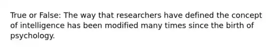 True or False: The way that researchers have defined the concept of intelligence has been modified many times since the birth of psychology.