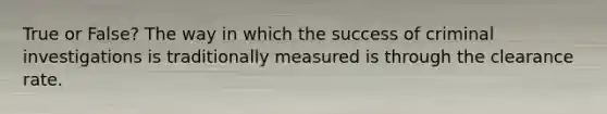 True or False? The way in which the success of criminal investigations is traditionally measured is through the clearance rate.