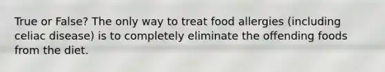 True or False? The only way to treat food allergies (including celiac disease) is to completely eliminate the offending foods from the diet.