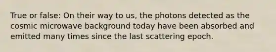 True or false: On their way to us, the photons detected as the cosmic microwave background today have been absorbed and emitted many times since the last scattering epoch.