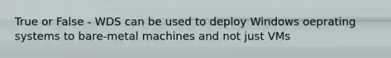 True or False - WDS can be used to deploy Windows oeprating systems to bare-metal machines and not just VMs