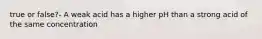 true or false?- A weak acid has a higher pH than a strong acid of the same concentration