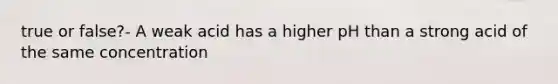 true or false?- A weak acid has a higher pH than a strong acid of the same concentration