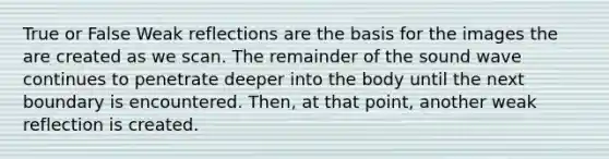 True or False Weak reflections are the basis for the images the are created as we scan. The remainder of the sound wave continues to penetrate deeper into the body until the next boundary is encountered. Then, at that point, another weak reflection is created.