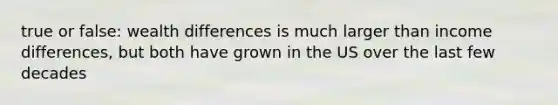 true or false: wealth differences is much larger than income differences, but both have grown in the US over the last few decades