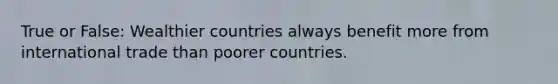 True or False: Wealthier countries always benefit more from international trade than poorer countries.