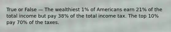 True or False — The wealthiest 1% of Americans earn 21% of the total income but pay 38% of the total income tax. The top 10% pay 70% of the taxes.