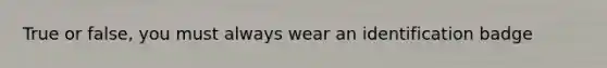 True or false, you must always wear an identification badge