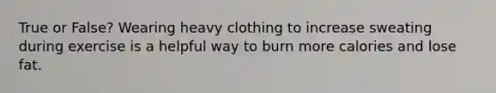 True or False? Wearing heavy clothing to increase sweating during exercise is a helpful way to burn more calories and lose fat.