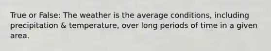 True or False: The weather is the average conditions, including precipitation & temperature, over long periods of time in a given area.