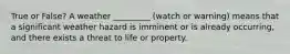 True or False? A weather _________ (watch or warning) means that a significant weather hazard is imminent or is already occurring, and there exists a threat to life or property.