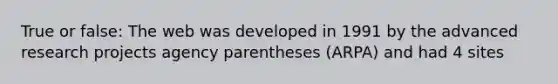 True or false: The web was developed in 1991 by the advanced research projects agency parentheses (ARPA) and had 4 sites