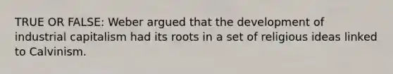 TRUE OR FALSE: Weber argued that the development of industrial capitalism had its roots in a set of religious ideas linked to Calvinism.