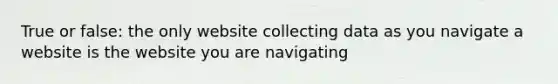 True or false: the only website collecting data as you navigate a website is the website you are navigating