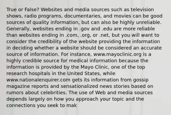 True or False? Websites and media sources such as television shows, radio programs, documentaries, and movies can be good sources of quality information, but can also be highly unreliable. Generally, websites ending in .gov and .edu are more reliable than websites ending in .com, .org, or .net, but you will want to consider the credibility of the website providing the information in deciding whether a website should be considered an accurate source of information. For instance, www.mayoclinic.org is a highly credible source for medical information because the information is provided by the Mayo Clinic, one of the top research hospitals in the United States, while www.nationalenquirer.com gets its information from gossip magazine reports and sensationalized news stories based on rumors about celebrities. The use of Web and media sources depends largely on how you approach your topic and the connections you seek to mak