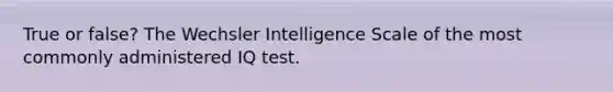 True or false? The Wechsler Intelligence Scale of the most commonly administered IQ test.