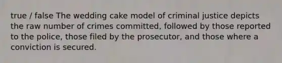 true / false The wedding cake model of criminal justice depicts the raw number of crimes committed, followed by those reported to the police, those filed by the prosecutor, and those where a conviction is secured.