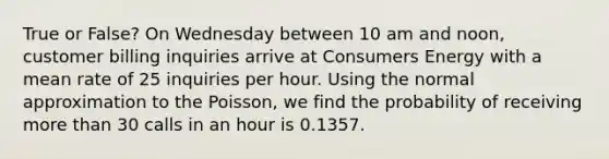 True or False? On Wednesday between 10 am and noon, customer billing inquiries arrive at Consumers Energy with a mean rate of 25 inquiries per hour. Using the normal approximation to the Poisson, we find the probability of receiving more than 30 calls in an hour is 0.1357.