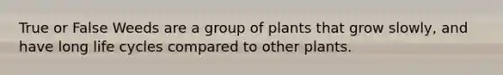 True or False Weeds are a group of plants that grow slowly, and have long life cycles compared to other plants.