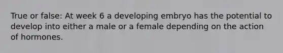 True or false: At week 6 a developing embryo has the potential to develop into either a male or a female depending on the action of hormones.