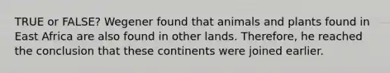 TRUE or FALSE? Wegener found that animals and plants found in East Africa are also found in other lands. Therefore, he reached the conclusion that these continents were joined earlier.