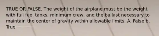 TRUE OR FALSE. The weight of the airplane must be the weight with full fuel tanks, minimum crew, and the ballast necessary to maintain the center of gravity within allowable limits. A. False b. True