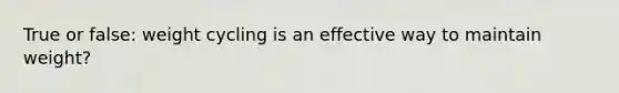 True or false: weight cycling is an effective way to maintain weight?