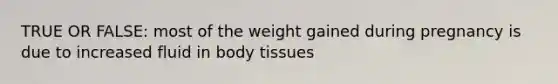 TRUE OR FALSE: most of the weight gained during pregnancy is due to increased fluid in body tissues