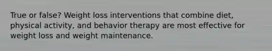 True or false? Weight loss interventions that combine diet, physical activity, and behavior therapy are most effective for weight loss and weight maintenance.