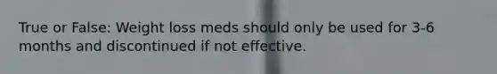 True or False: Weight loss meds should only be used for 3-6 months and discontinued if not effective.