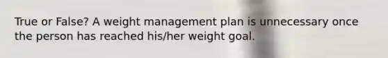 True or False? A weight management plan is unnecessary once the person has reached his/her weight goal.