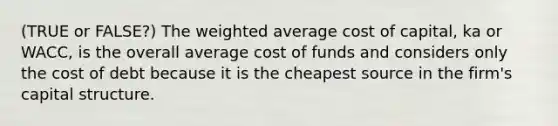 (TRUE or FALSE?) The weighted average cost of capital, ka or WACC, is the overall average cost of funds and considers only the cost of debt because it is the cheapest source in the firm's capital structure.