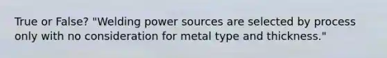 True or False? "Welding power sources are selected by process only with no consideration for metal type and thickness."