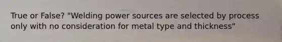 True or False? "Welding power sources are selected by process only with no consideration for metal type and thickness"