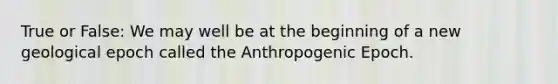 True or False: We may well be at the beginning of a new geological epoch called the Anthropogenic Epoch.