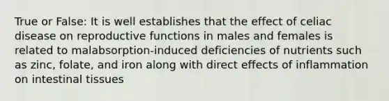 True or False: It is well establishes that the effect of celiac disease on reproductive functions in males and females is related to malabsorption-induced deficiencies of nutrients such as zinc, folate, and iron along with direct effects of inflammation on intestinal tissues