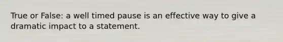 True or False: a well timed pause is an effective way to give a dramatic impact to a statement.