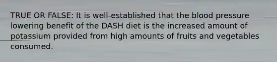 TRUE OR FALSE: It is well-established that the blood pressure lowering benefit of the DASH diet is the increased amount of potassium provided from high amounts of fruits and vegetables consumed.