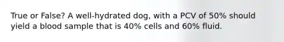 True or False? A well-hydrated dog, with a PCV of 50% should yield a blood sample that is 40% cells and 60% fluid.