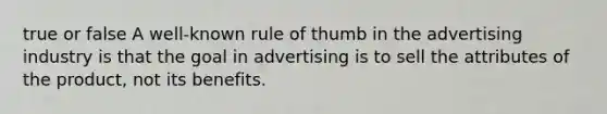 true or false A well-known rule of thumb in the advertising industry is that the goal in advertising is to sell the attributes of the product, not its benefits.