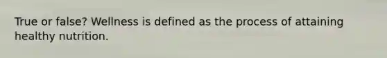 True or false? Wellness is defined as the process of attaining healthy nutrition.
