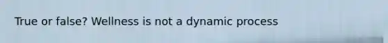 True or false? Wellness is not a dynamic process