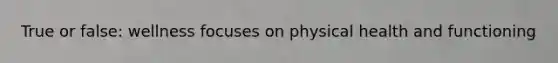 True or false: wellness focuses on physical health and functioning