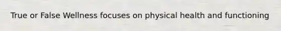 True or False Wellness focuses on physical health and functioning
