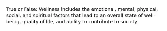 True or False: Wellness includes the emotional, mental, physical, social, and spiritual factors that lead to an overall state of well-being, quality of life, and ability to contribute to society.