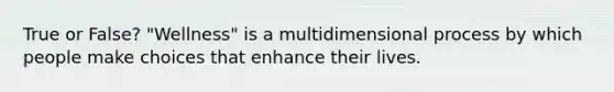 True or False? "Wellness" is a multidimensional process by which people make choices that enhance their lives.