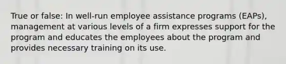 True or false: In well-run employee assistance programs (EAPs), management at various levels of a firm expresses support for the program and educates the employees about the program and provides necessary training on its use.